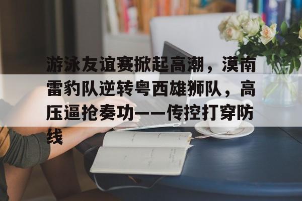 ayx爱游戏官网-游泳友谊赛掀起高潮，漠南雷豹队逆转粤西雄狮队，高压逼抢奏功——传控打穿防线的简单介绍