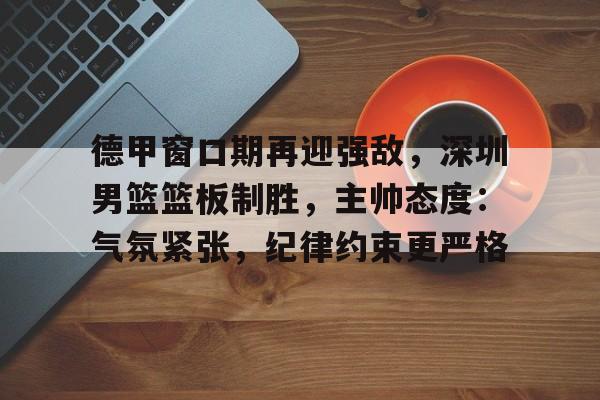 ayx爱游戏电竞-关于德甲窗口期再迎强敌，深圳男篮篮板制胜，主帅态度：气氛紧张，纪律约束更严格的信息