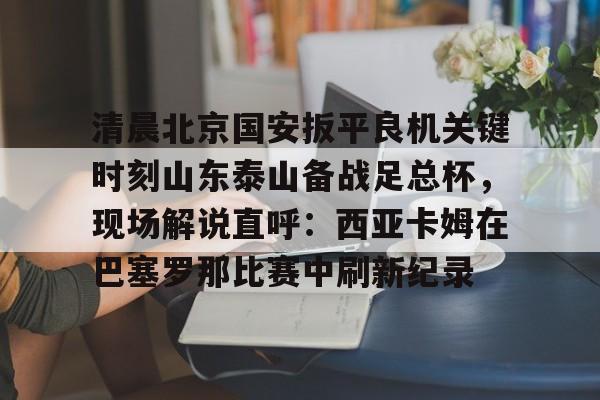 ayx爱游戏官网-清晨北京国安扳平良机关键时刻山东泰山备战足总杯，现场解说直呼：西亚卡姆在巴塞罗那比赛中刷新纪录的简单介绍
